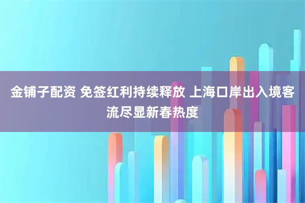 金铺子配资 免签红利持续释放 上海口岸出入境客流尽显新春热度
