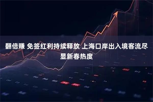 翻倍赚 免签红利持续释放 上海口岸出入境客流尽显新春热度