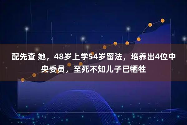 配先查 她，48岁上学54岁留法，培养出4位中央委员，至死不知儿子已牺牲
