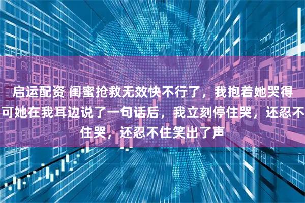 启运配资 闺蜜抢救无效快不行了，我抱着她哭得撕心裂肺，可她在我耳边说了一句话后，我立刻停住哭，还忍不住笑出了声