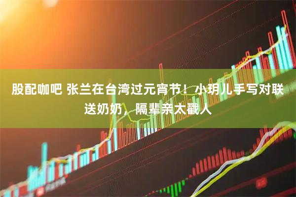 股配咖吧 张兰在台湾过元宵节！小玥儿手写对联送奶奶，隔辈亲太戳人