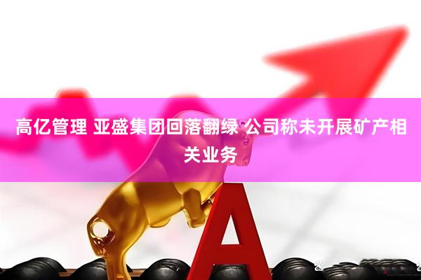 高亿管理 亚盛集团回落翻绿 公司称未开展矿产相关业务