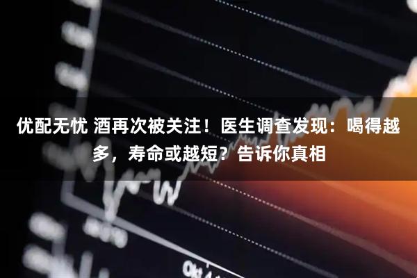 优配无忧 酒再次被关注！医生调查发现：喝得越多，寿命或越短？告诉你真相