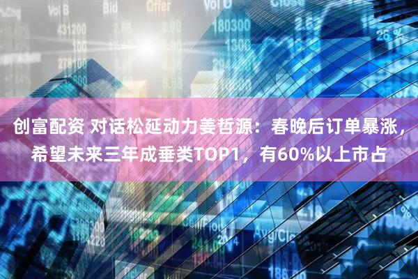 创富配资 对话松延动力姜哲源：春晚后订单暴涨，希望未来三年成垂类TOP1，有60%以上市占