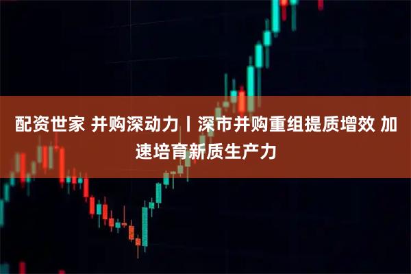 配资世家 并购深动力丨深市并购重组提质增效 加速培育新质生产力