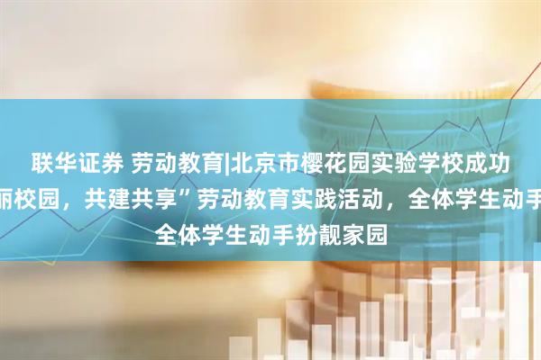 联华证券 劳动教育|北京市樱花园实验学校成功举办“美丽校园，共建共享”劳动教育实践活动，全体学生动手扮靓家园