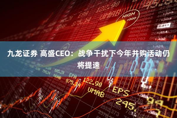 九龙证券 高盛CEO：战争干扰下今年并购活动仍将提速
