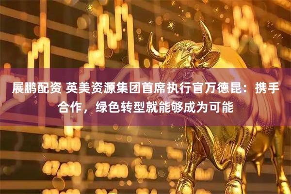 展鹏配资 英美资源集团首席执行官万德昆：携手合作，绿色转型就能够成为可能