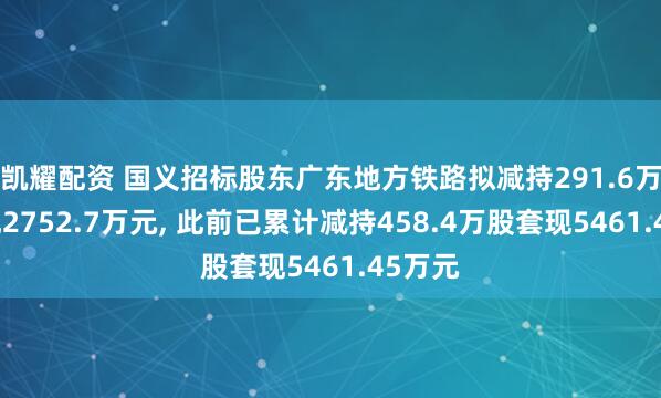 凯耀配资 国义招标股东广东地方铁路拟减持291.6万股套现2752.7万元, 此前已累计减持458.4万股套现5461.45万元