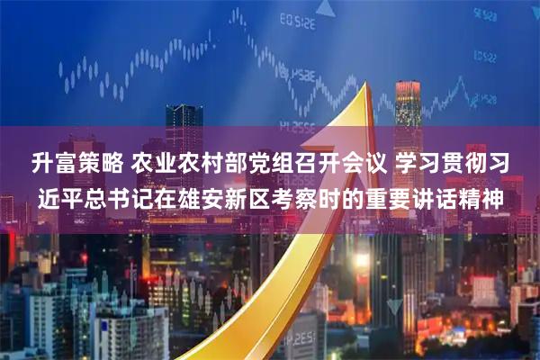 升富策略 农业农村部党组召开会议 学习贯彻习近平总书记在雄安新区考察时的重要讲话精神