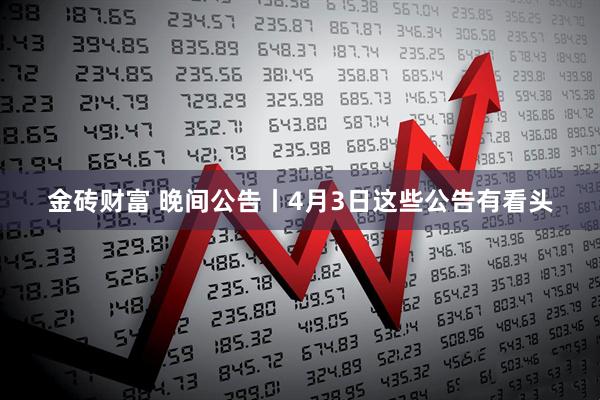 金砖财富 晚间公告丨4月3日这些公告有看头