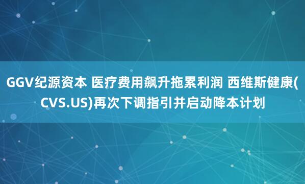 GGV纪源资本 医疗费用飙升拖累利润 西维斯健康(CVS.US)再次下调指引并启动降本计划