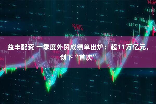 益丰配资 一季度外贸成绩单出炉：超11万亿元，创下“首次”