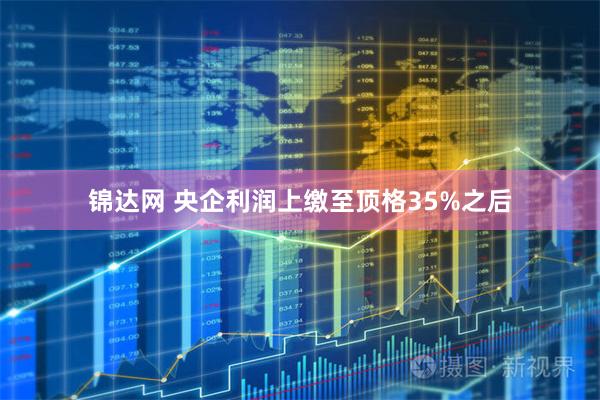 锦达网 央企利润上缴至顶格35%之后