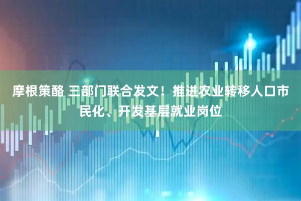 摩根策酪 三部门联合发文！推进农业转移人口市民化、开发基层就业岗位