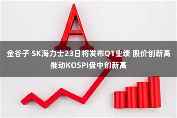金谷子 SK海力士23日将发布Q1业绩 股价创新高推动KOSPI盘中创新高