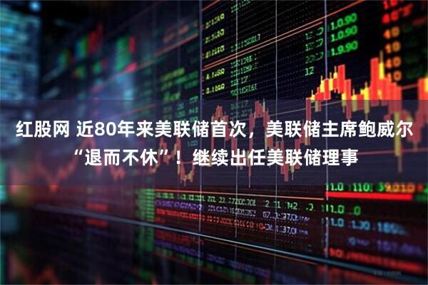 红股网 近80年来美联储首次，美联储主席鲍威尔“退而不休”！继续出任美联储理事