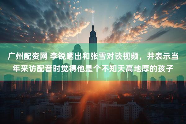 广州配资网 李锐晒出和张雪对谈视频，并表示当年采访配音时觉得他是个不知天高地厚的孩子
