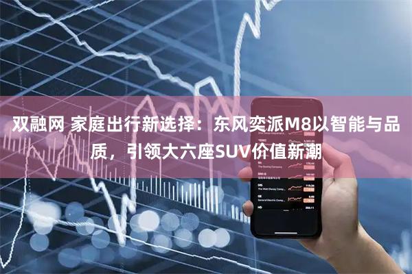 双融网 家庭出行新选择：东风奕派M8以智能与品质，引领大六座SUV价值新潮
