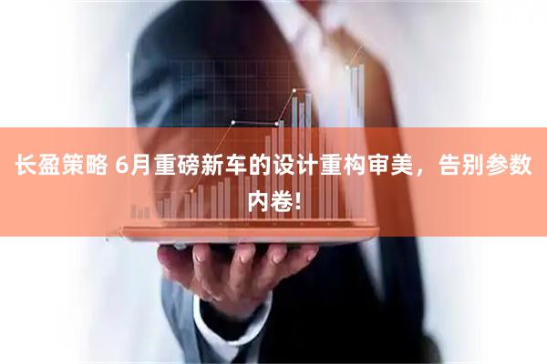 长盈策略 6月重磅新车的设计重构审美，告别参数内卷!