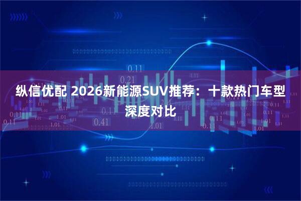 纵信优配 2026新能源SUV推荐：十款热门车型深度对比