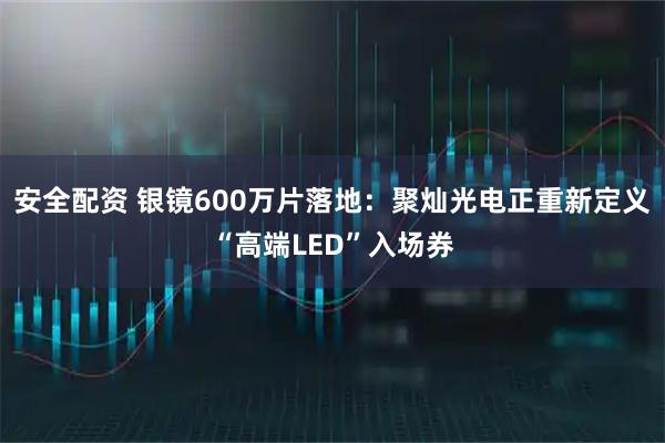 安全配资 银镜600万片落地：聚灿光电正重新定义“高端LED”入场券