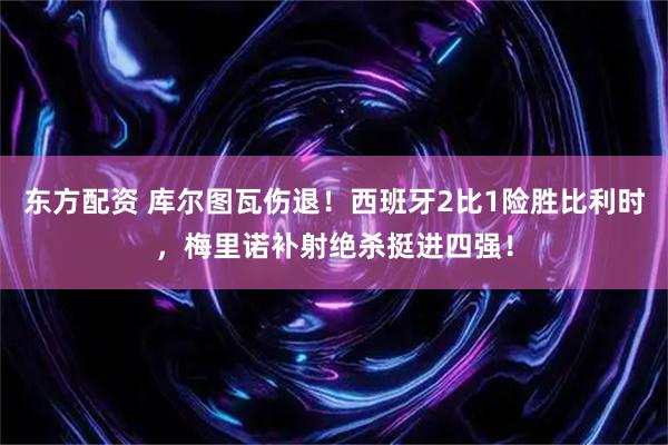 东方配资 库尔图瓦伤退！西班牙2比1险胜比利时，梅里诺补射绝杀挺进四强！