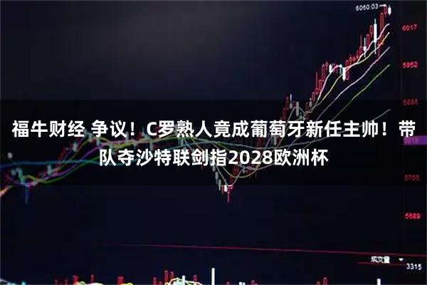 福牛财经 争议！C罗熟人竟成葡萄牙新任主帅！带队夺沙特联剑指2028欧洲杯