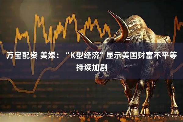 万宝配资 美媒：“K型经济”显示美国财富不平等持续加剧