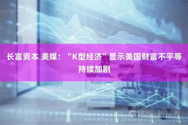长富资本 美媒：“K型经济”显示美国财富不平等持续加剧