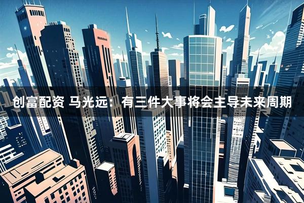 创富配资 马光远：有三件大事将会主导未来周期