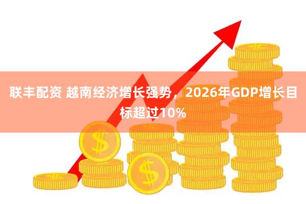 联丰配资 越南经济增长强势，2026年GDP增长目标超过10%