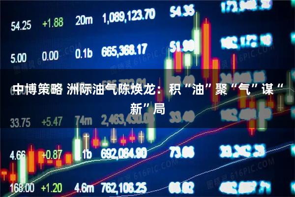 中博策略 洲际油气陈焕龙：积“油”聚“气”谋“新”局