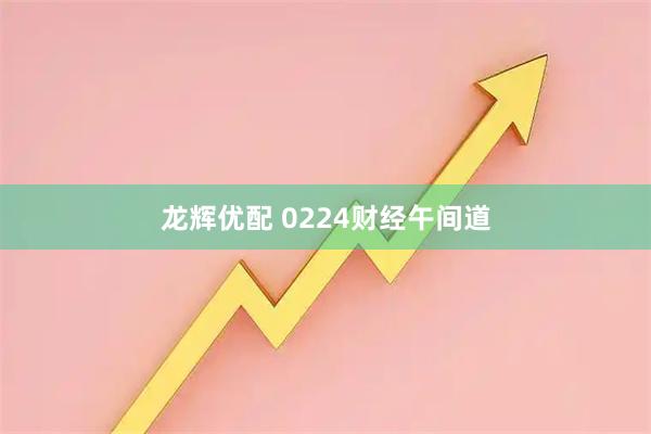 龙辉优配 0224财经午间道