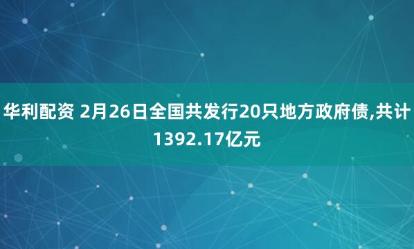 华利配资 2月26日全国共发行20只地方政府债,共计1392.17亿元
