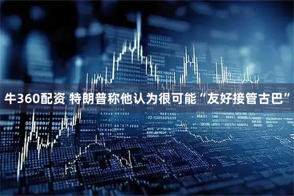 牛360配资 特朗普称他认为很可能“友好接管古巴”