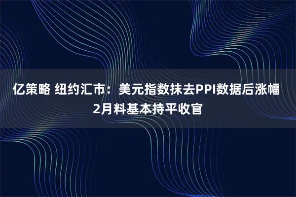 亿策略 纽约汇市：美元指数抹去PPI数据后涨幅 2月料基本持平收官