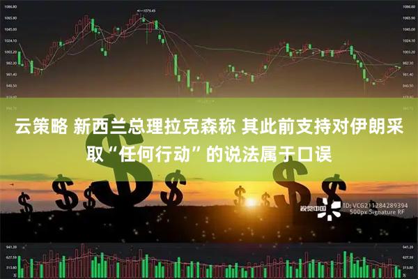 云策略 新西兰总理拉克森称 其此前支持对伊朗采取“任何行动”的说法属于口误