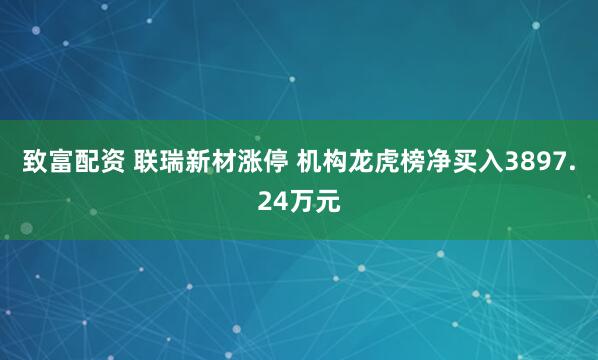 致富配资 联瑞新材涨停 机构龙虎榜净买入3897.24万元