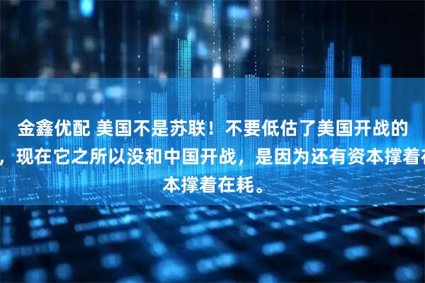 金鑫优配 美国不是苏联！不要低估了美国开战的决心，现在它之所以没和中国开战，是因为还有资本撑着在耗。