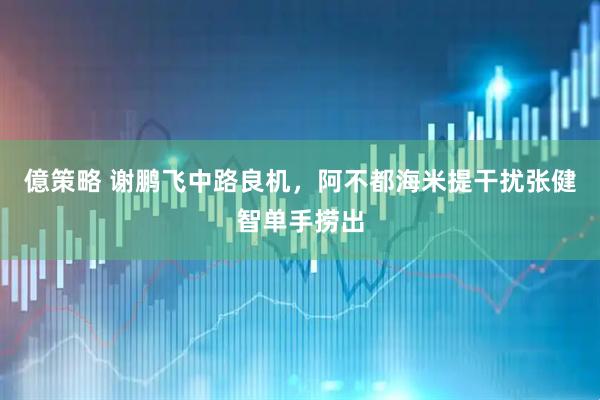 億策略 谢鹏飞中路良机，阿不都海米提干扰张健智单手捞出