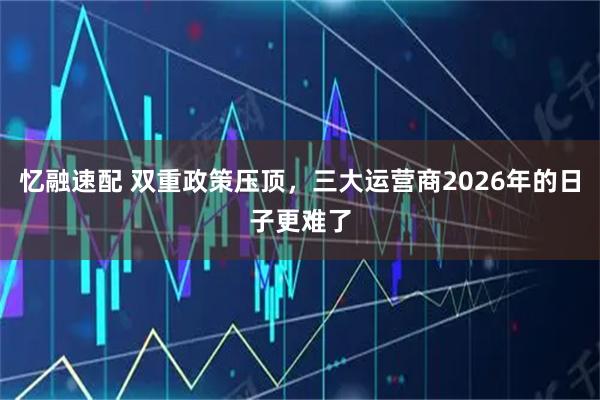 忆融速配 双重政策压顶，三大运营商2026年的日子更难了
