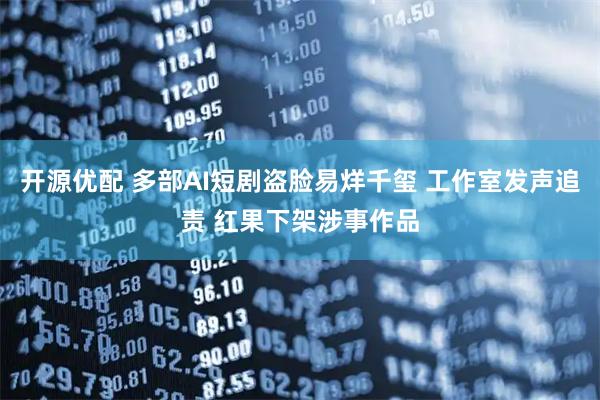 开源优配 多部AI短剧盗脸易烊千玺 工作室发声追责 红果下架涉事作品