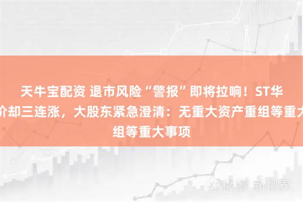天牛宝配资 退市风险“警报”即将拉响！ST华鹏股价却三连涨，大股东紧急澄清：无重大资产重组等重大事项