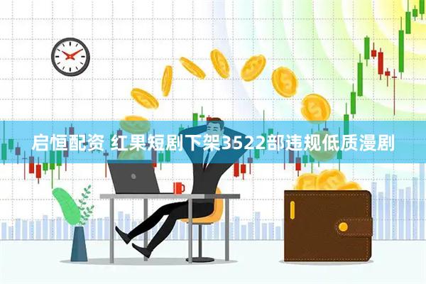 启恒配资 红果短剧下架3522部违规低质漫剧