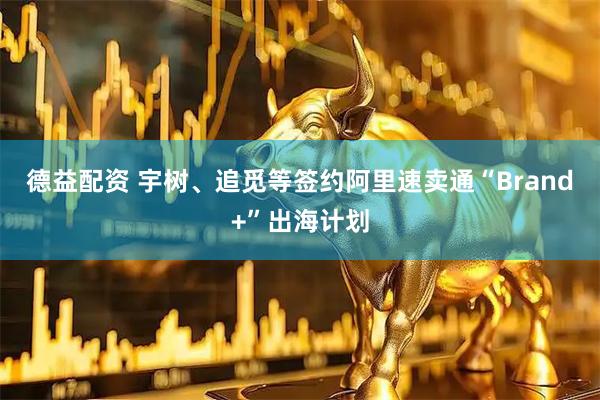 德益配资 宇树、追觅等签约阿里速卖通“Brand+”出海计划