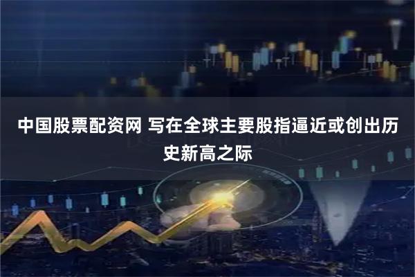 中国股票配资网 写在全球主要股指逼近或创出历史新高之际