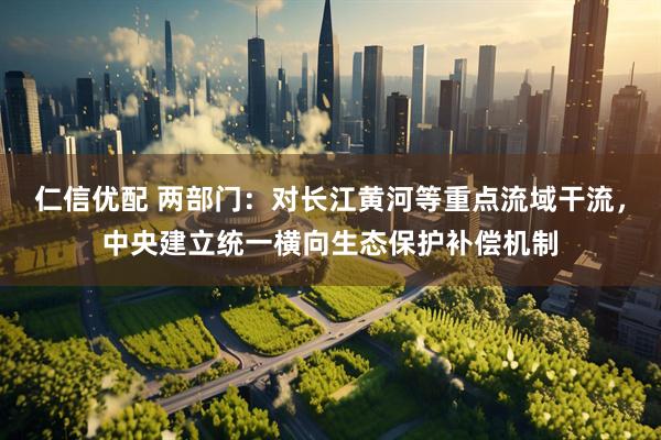 仁信优配 两部门：对长江黄河等重点流域干流，中央建立统一横向生态保护补偿机制
