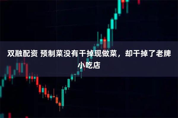 双融配资 预制菜没有干掉现做菜，却干掉了老牌小吃店