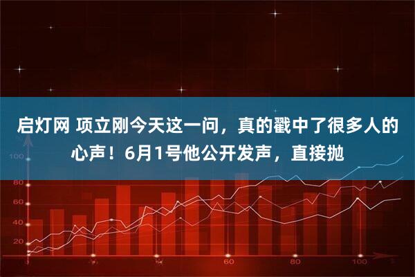 启灯网 项立刚今天这一问，真的戳中了很多人的心声！6月1号他公开发声，直接抛